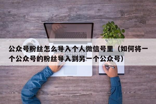 公众号粉丝怎么导入个人微信号里（如何将一个公众号的粉丝导入到另一个公众号） 第1张