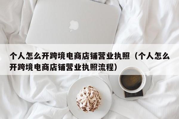 个人怎么开跨境电商店铺营业执照（个人怎么开跨境电商店铺营业执照流程） 第1张