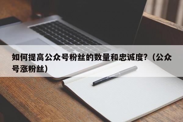 如何提高公众号粉丝的数量和忠诚度?(公众号涨粉丝) 第1张 如何提高公众号粉丝的数量和忠诚度?(公众号涨粉丝) 第1张