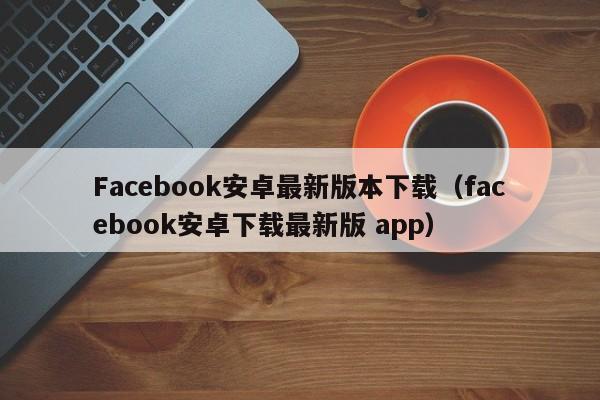 Facebook安卓最新版本下载（facebook安卓下载最新版 app） 第1张