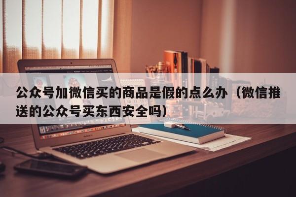 公众号加微信买的商品是假的点么办（微信推送的公众号买东西安全吗） 第1张