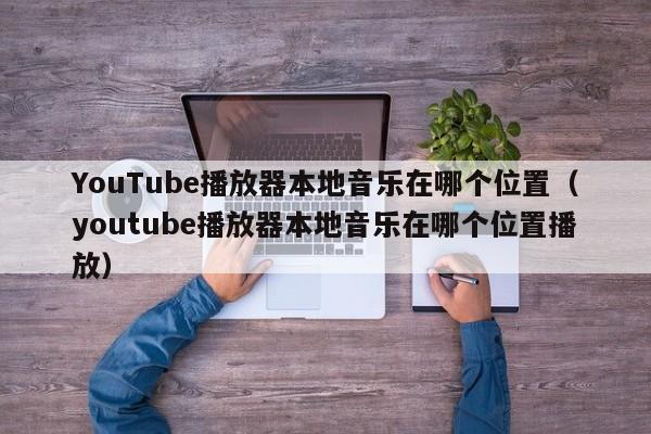 YouTube播放器本地音乐在哪个位置（youtube播放器本地音乐在哪个位置播放） 第1张