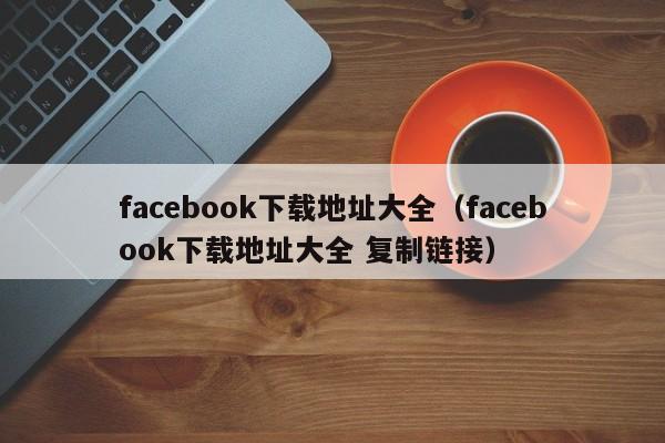 facebook下载地址大全（facebook下载地址大全 复制链接） 第1张