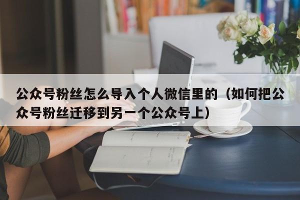 公众号粉丝怎么导入个人微信里的（如何把公众号粉丝迁移到另一个公众号上） 第1张