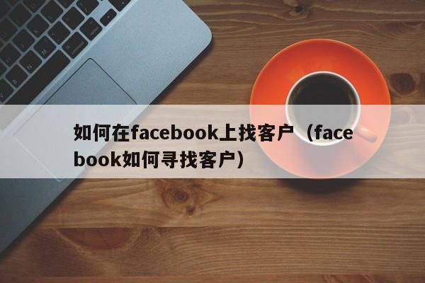 如何在facebook上找客户（facebook如何寻找客户） 第1张