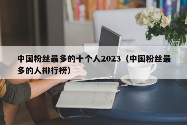 中国粉丝最多的十个人2023（中国粉丝最多的人排行榜） 第1张