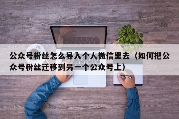 公众号粉丝怎么导入个人微信里去（如何把公众号粉丝迁移到另一个公众号上） 第1张