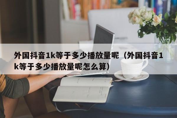 外国抖音1k等于多少播放量呢（外国抖音1k等于多少播放量呢怎么算） 第1张