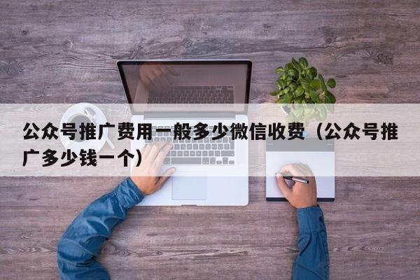 公众号推广费用一般多少微信收费（公众号推广多少钱一个） 第1张
