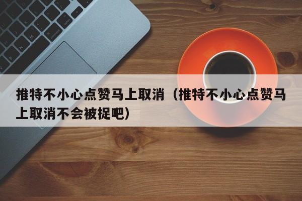 推特不小心点赞马上取消（推特不小心点赞马上取消不会被捉吧） 第1张