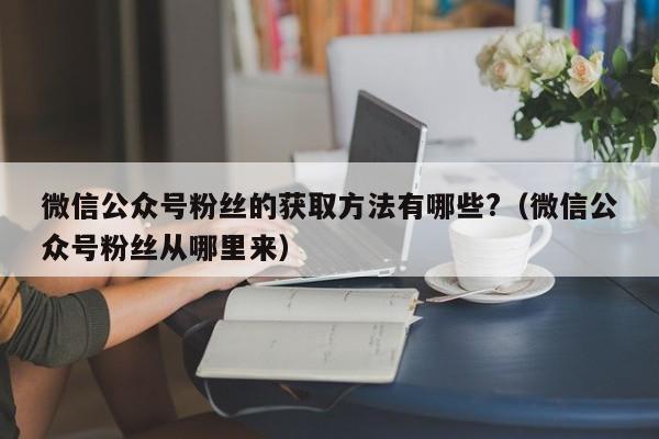 微信公众号粉丝的获取方法有哪些?（微信公众号粉丝从哪里来） 第1张