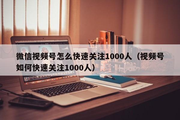 微信视频号怎么快速关注1000人（视频号如何快速关注1000人） 第1张
