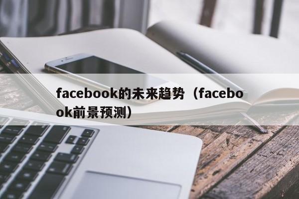 facebook的未来趋势(facebook前景预测) 第1张 facebook的未来趋势(facebook前景预测) 第1张