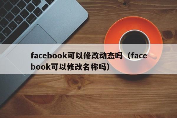 facebook可以修改动态吗（facebook可以修改名称吗） 第1张