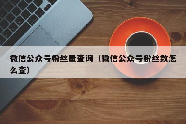 微信公众号粉丝量查询（微信公众号粉丝数怎么查） 第1张