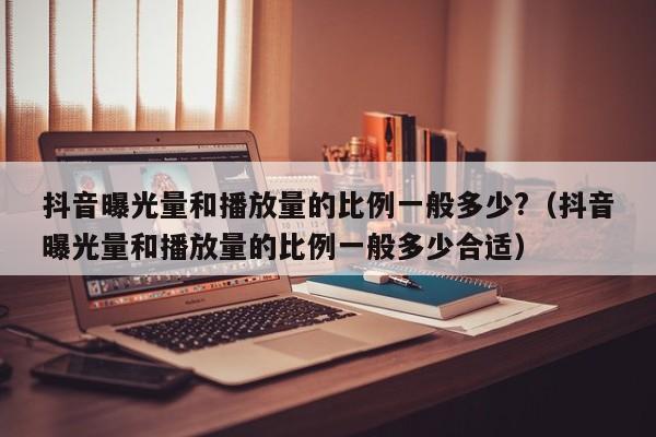 抖音曝光量和播放量的比例一般多少?（抖音曝光量和播放量的比例一般多少合适） 第1张