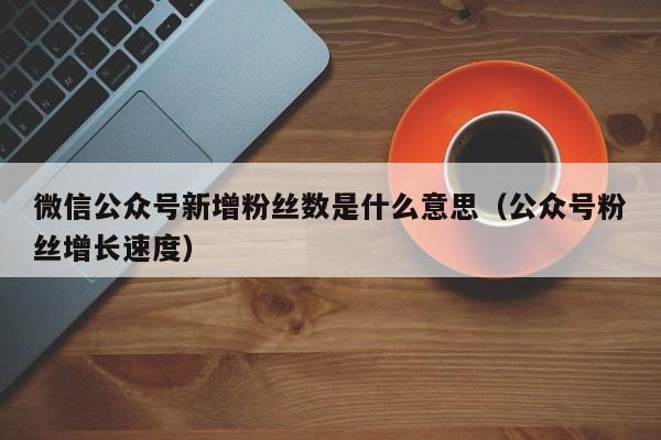 微信公众号新增粉丝数是什么意思（公众号粉丝增长速度） 第1张