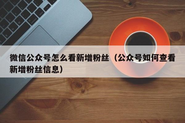 微信公众号怎么看新增粉丝（公众号如何查看新增粉丝信息） 第1张