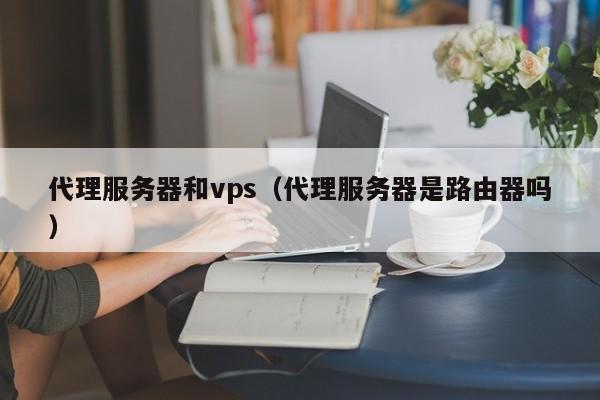 代理服务器和vps(代理服务器是路由器吗) 第1张 代理服务器和vps(代理服务器是路由器吗) 第1张