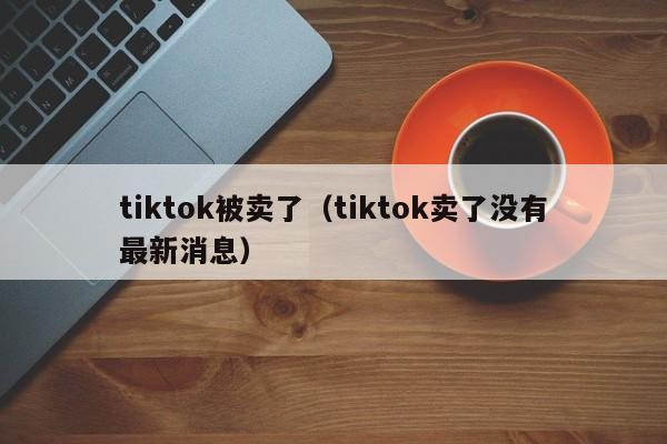 tiktok被卖了（tiktok卖了没有最新消息） 第1张