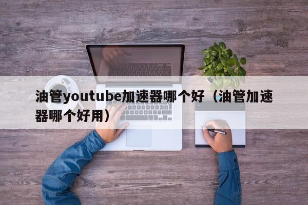 油管youtube加速器哪个好（油管加速器哪个好用） 第1张