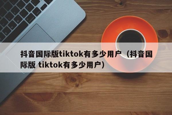 抖音国际版tiktok有多少用户（抖音国际版 tiktok有多少用户） 第1张