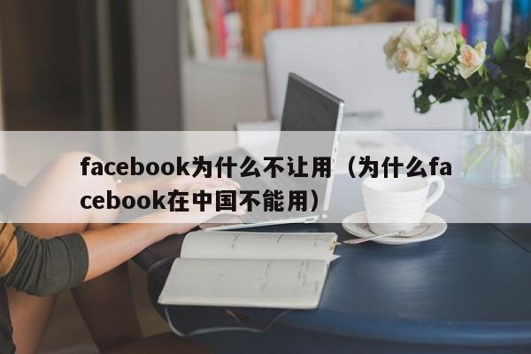 facebook为什么不让用（为什么facebook在中国不能用） 第1张