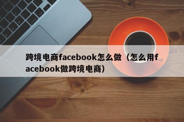 跨境电商facebook怎么做（怎么用facebook做跨境电商） 第1张
