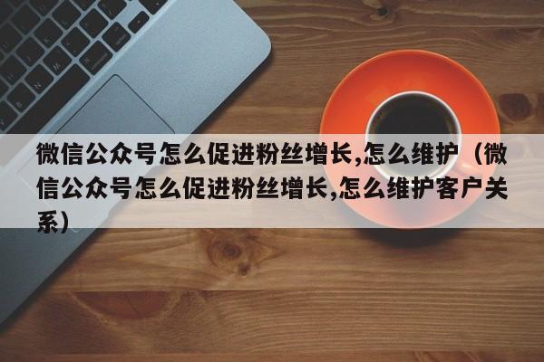 微信公众号怎么促进粉丝增长,怎么维护(微信公众号怎么促进粉丝增长,怎么维护客户关系) 第1张 微信公众号怎么促进粉丝增长,怎么维护(微信公众号怎么促进粉丝增长,怎么维护客户关系) 第1张