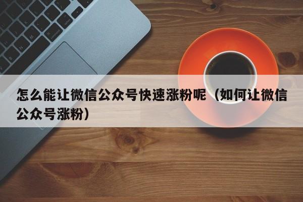 怎么能让微信公众号快速涨粉呢（如何让微信公众号涨粉） 第1张