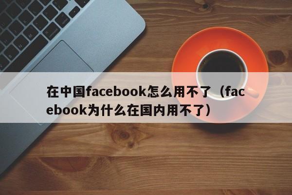 在中国facebook怎么用不了(facebook为什么在国内用不了) 第1张 在中国facebook怎么用不了(facebook为什么在国内用不了) 第1张