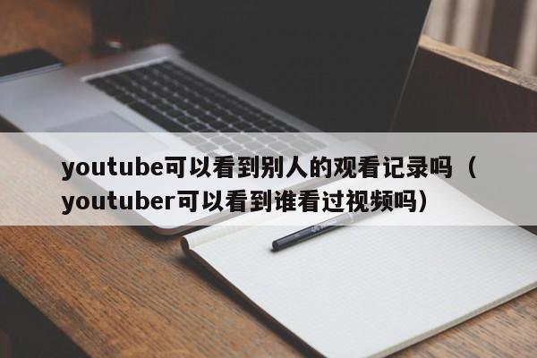 youtube可以看到别人的观看记录吗（youtuber可以看到谁看过视频吗） 第1张
