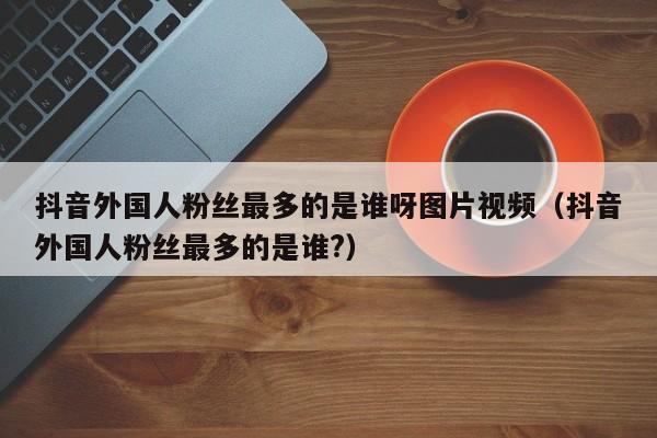抖音外国人粉丝最多的是谁呀图片视频（抖音外国人粉丝最多的是谁?） 第1张
