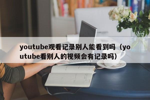 youtube观看记录别人能看到吗（youtube看别人的视频会有记录吗） 第1张