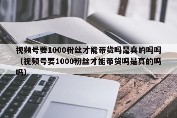视频号要1000粉丝才能带货吗是真的吗吗（视频号要1000粉丝才能带货吗是真的吗吗） 第1张