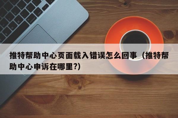 推特帮助中心页面载入错误怎么回事（推特帮助中心申诉在哪里?） 第1张