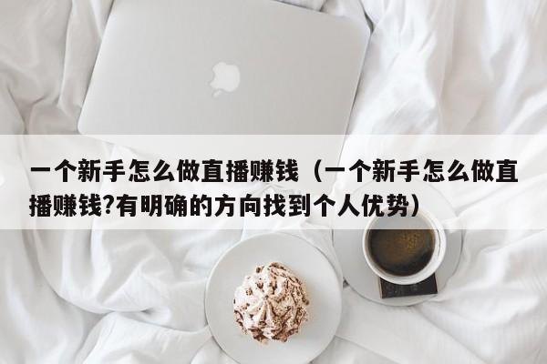 一个新手怎么做直播赚钱（一个新手怎么做直播赚钱?有明确的方向找到个人优势） 第1张