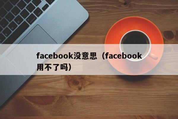 facebook没意思（facebook用不了吗） 第1张