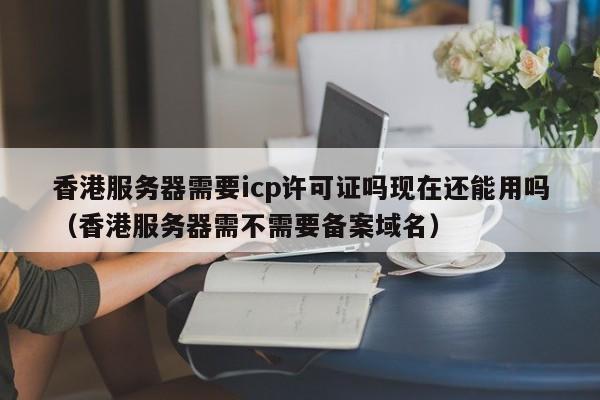 香港服务器需要icp许可证吗现在还能用吗（香港服务器需不需要备案域名） 第1张