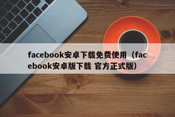 facebook安卓下载免费使用（facebook安卓版下载 官方正式版） 第1张
