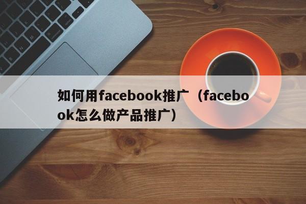 如何用facebook推广（facebook怎么做产品推广） 第1张