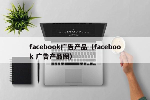 facebook广告产品(facebook 广告产品图) 第1张 facebook广告产品(facebook 广告产品图) 第1张