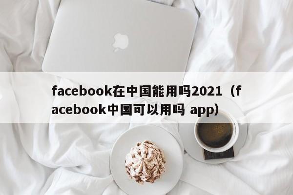 facebook在中国能用吗2021（facebook中国可以用吗 app） 第1张