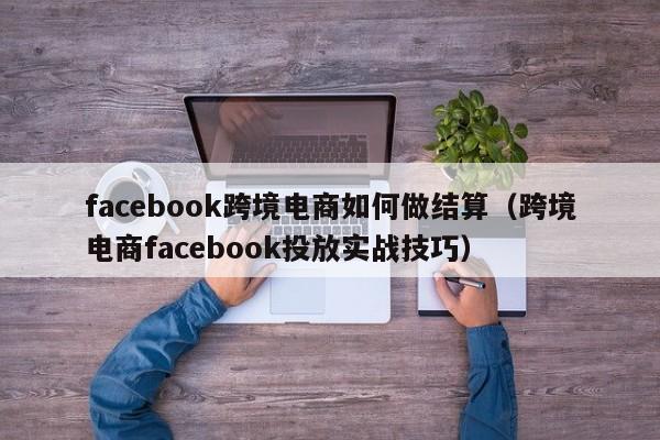 facebook跨境电商如何做结算（跨境电商facebook投放实战技巧） 第1张
