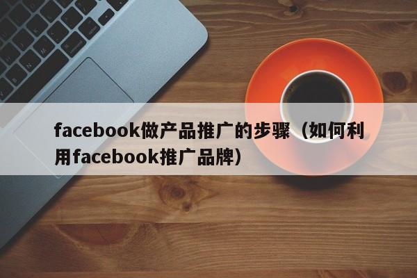 facebook做产品推广的步骤（如何利用facebook推广品牌） 第1张