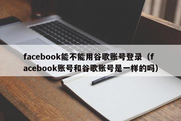 facebook能不能用谷歌账号登录（facebook账号和谷歌账号是一样的吗） 第1张
