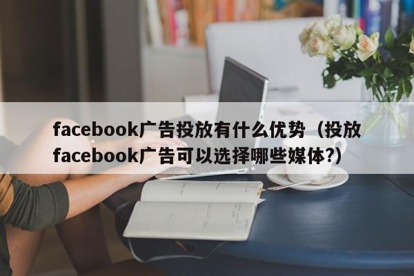 facebook广告投放有什么优势（投放facebook广告可以选择哪些媒体?） 第1张