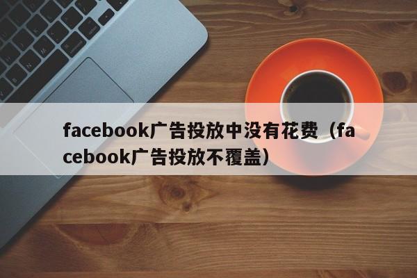 facebook广告投放中没有花费（facebook广告投放不覆盖） 第1张