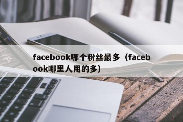 facebook哪个粉丝最多(facebook哪里人用的多) 第1张 facebook哪个粉丝最多(facebook哪里人用的多) 第1张