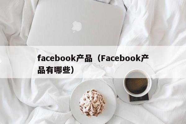 facebook产品(Facebook产品有哪些) 第1张 facebook产品(Facebook产品有哪些) 第1张